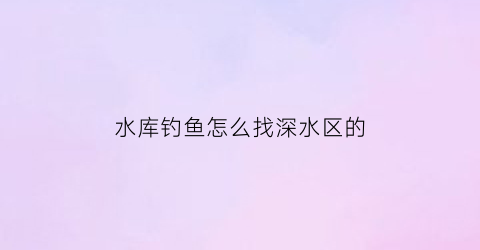 “水库钓鱼怎么找深水区的(水库钓鱼钓深水或浅水)