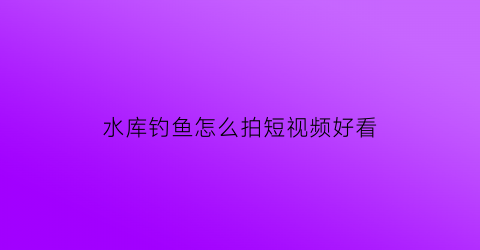 水库钓鱼怎么拍短视频好看(钓水库鱼的视频大全)