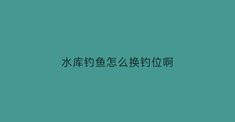 “水库钓鱼怎么换钓位啊(水库怎样选择钓位)