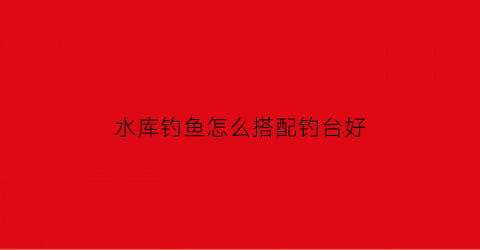 水库钓鱼怎么搭配钓台好(水库钓鱼怎么配线组)