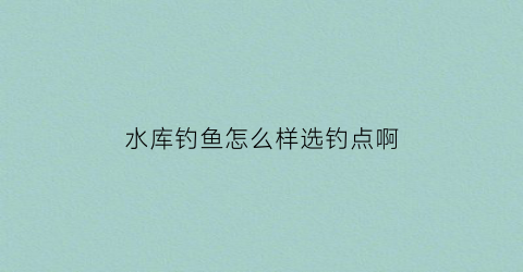 水库钓鱼怎么样选钓点啊(水库钓鱼什么位置最佳)
