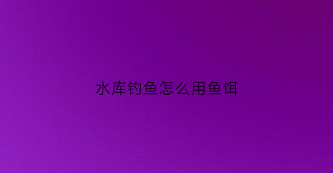 水库钓鱼怎么用鱼饵(水库钓鱼怎么用鱼饵视频)