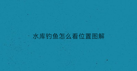 “水库钓鱼怎么看位置图解(水库钓鱼选位置的诀窍)