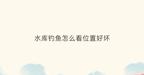 水库钓鱼怎么看位置好坏(水库钓鱼怎么看位置好坏啊)