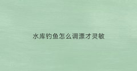 水库钓鱼怎么调漂才灵敏(水库钓大鱼如何调漂)