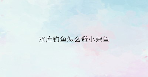 “水库钓鱼怎么避小杂鱼(水库钓鱼怎么避小杂鱼视频)