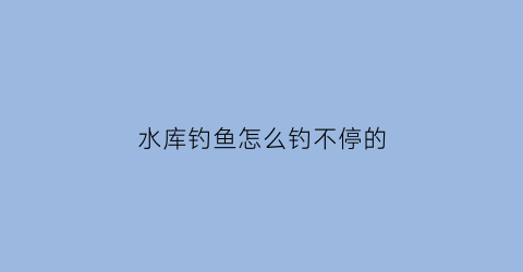 “水库钓鱼怎么钓不停的(水库钓鱼怎么钓不停的鱼)