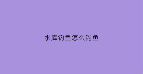 水库钓鱼怎么钓鱼(水库钓鱼该怎么钓)
