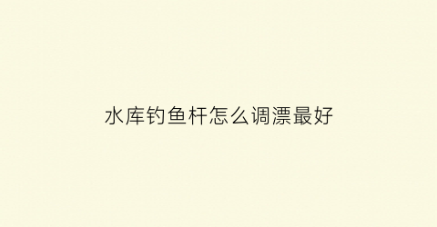 “水库钓鱼杆怎么调漂最好(水库钓鱼怎么调漂视频)