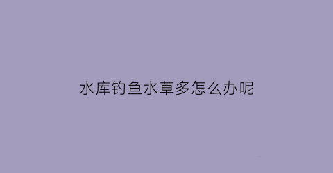 水库钓鱼水草多怎么办呢(水库里的水草)