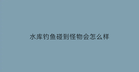水库钓鱼碰到怪物会怎么样(水库钓鱼碰到怪物会怎么样视频)