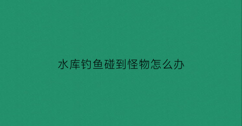 水库钓鱼碰到怪物怎么办(水库钓鱼碰到怪物怎么办呢)