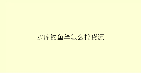 水库钓鱼竿怎么找货源(钓水库鱼用什么鱼竿)