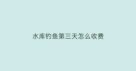 水库钓鱼第三天怎么收费(水库打鱼后几天才能钓)