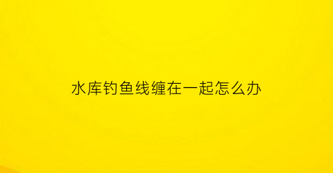 “水库钓鱼线缠在一起怎么办(钓鱼线缠在一起怎么解)