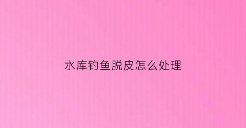 水库钓鱼脱皮怎么处理(水库钓到鱼图片)