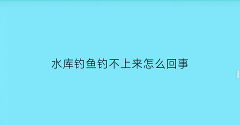 “水库钓鱼钓不上来怎么回事(水库不好钓鱼)