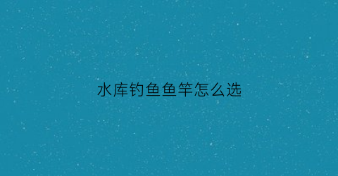 水库钓鱼鱼竿怎么选(水库钓鱼鱼竿选择)