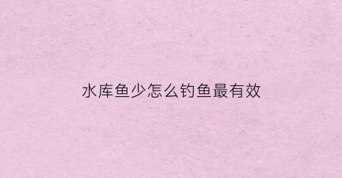 水库鱼少怎么钓鱼最有效(水库水少了怎样钓鱼)
