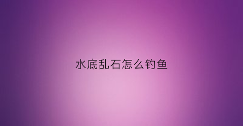 水底乱石怎么钓鱼(水库乱石底如何钓鱼)