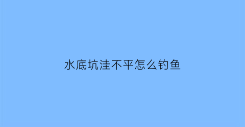 水底坑洼不平怎么钓鱼(水底凹凸不平怎么调漂)