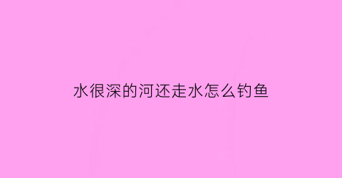 “水很深的河还走水怎么钓鱼(水很深的河还走水怎么钓鱼呢)