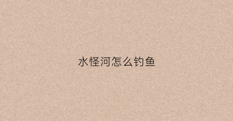 水怪河怎么钓鱼(水怪钓法是钓底还是钓浮)
