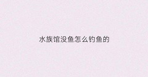 水族馆没鱼怎么钓鱼的(为什么水族馆没有)