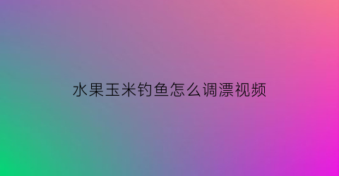 水果玉米钓鱼怎么调漂视频(水果玉米制作钓鱼饵的方法)