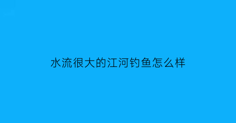 水流很大的江河钓鱼怎么样(河里水流大怎么调钓)