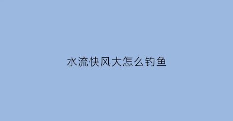 水流快风大怎么钓鱼(水流大有风如何调漂)