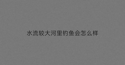 水流较大河里钓鱼会怎么样(水流大能钓浮吗)