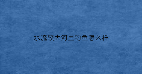 水流较大河里钓鱼怎么样(河里水大好钓鱼吗)