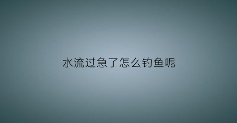 “水流过急了怎么钓鱼呢(水流很急怎么钓)