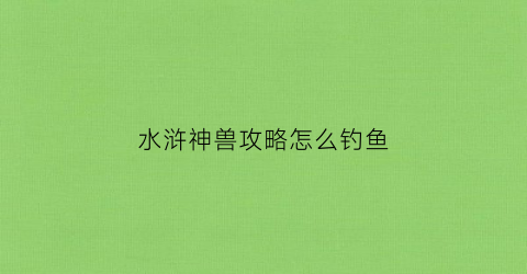 水浒神兽攻略怎么钓鱼(水浒神兽完整攻略)