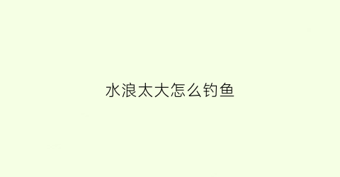 水浪太大怎么钓鱼(河水浪大怎么钓)