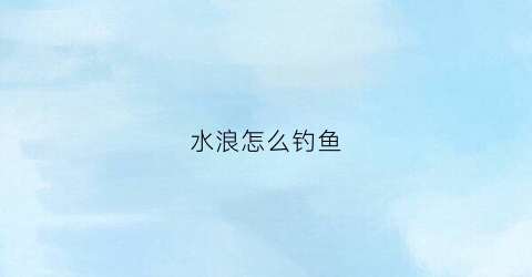 水浪怎么钓鱼(水浪大用什么漂)