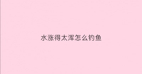水涨得太浑怎么钓鱼(涨水水浑用什么饵料钓多深)