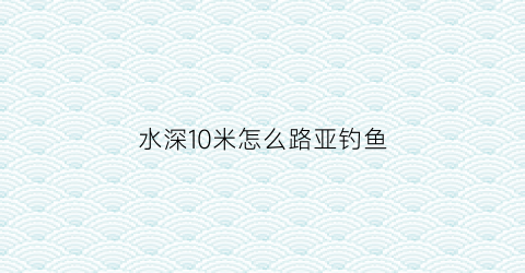 水深10米怎么路亚钓鱼(水深十米左右还钓底吗)