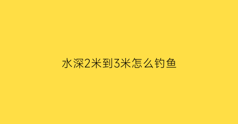 水深2米到3米怎么钓鱼(水深2米到3米怎么钓鱼视频)