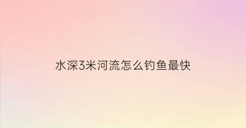 “水深3米河流怎么钓鱼最快(水深3米河流怎么钓鱼最快视频)