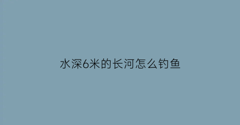 “水深6米的长河怎么钓鱼(水深6米钓鱼是底还是钓浮)