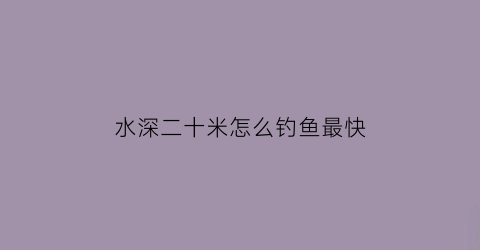 “水深二十米怎么钓鱼最快(水深二十米怎么钓鱼最快视频)