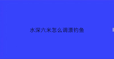 “水深六米怎么调漂钓鱼(水深6米能钓鱼吗)