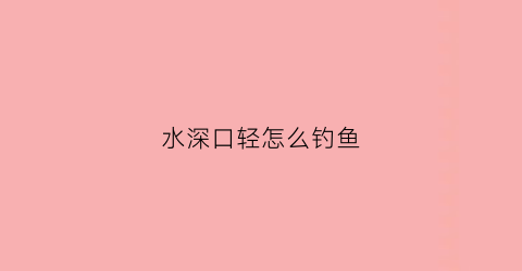 水深口轻怎么钓鱼(水深如何钓鱼)