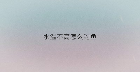 水温不高怎么钓鱼(水温高气温低怎么钓鱼)