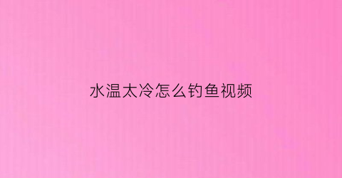 “水温太冷怎么钓鱼视频(水温太冷怎么钓鱼视频讲解)