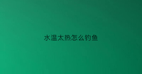 水温太热怎么钓鱼(水温高于气温怎么钓鱼)