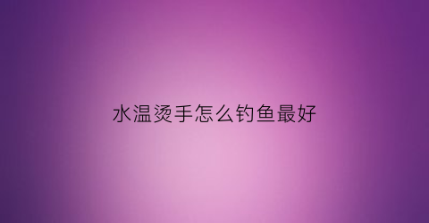 水温烫手怎么钓鱼最好(水温烫手怎么钓鱼最好视频)