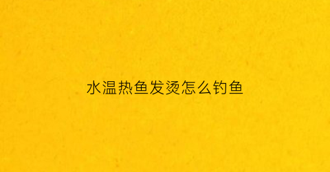 水温热鱼发烫怎么钓鱼(水温热鱼发烫怎么钓鱼好)